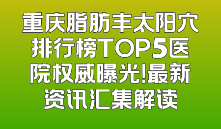 重庆脂肪丰太阳穴排行榜TOP5医院权威曝光！最新资讯汇集解读
