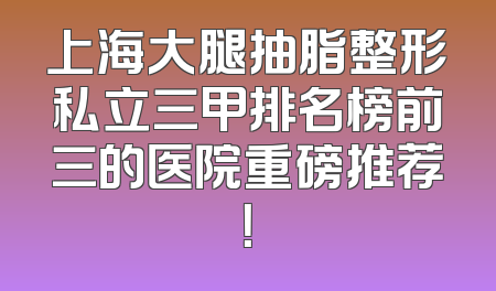 上海大腿抽脂整形私立三甲排名榜前三的医院重磅推荐！