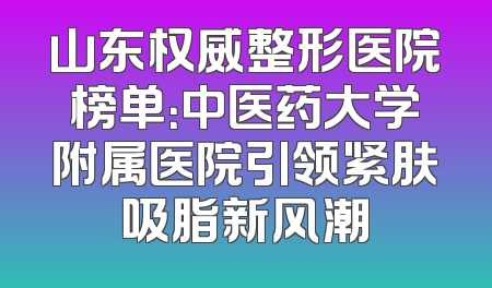 山东权威整形医院榜单：中医药大学附属医院引领紧肤吸脂新风潮