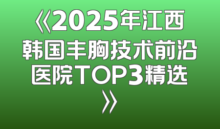 《2025年江西韩国丰胸技术前沿医院TOP3精选》