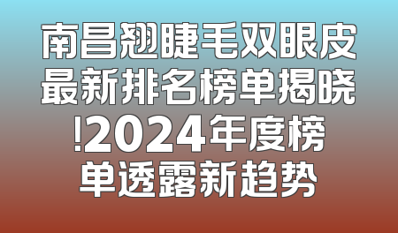 南昌翘睫毛双眼皮最新排名榜单揭晓！2024年度榜单透露新趋势