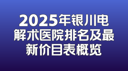 2025年银川电解术医院排名及最新价目表概览