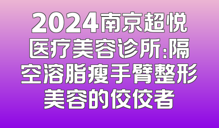 2024南京超悦医疗美容诊所：隔空溶脂瘦手臂整形美容的佼佼者