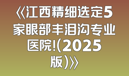 《江西精细选定5家眼部丰泪沟专业医院!（2025版）》