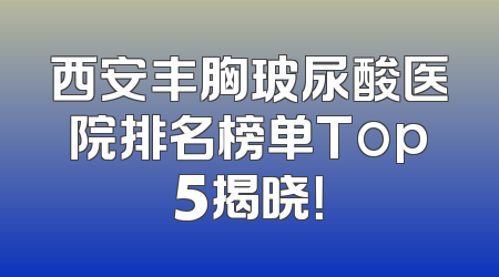 西安丰胸玻尿酸医院排名榜单Top5揭晓！