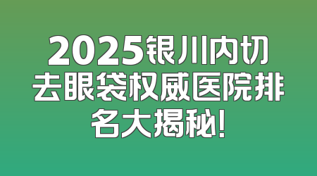 2025银川内切去眼袋权威医院排名大揭秘！