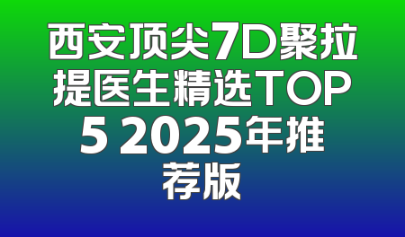 西安顶尖7D聚拉提医生精选TOP5 2025年推荐版