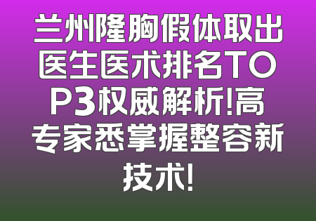 兰州隆胸假体取出医生医术排名TOP3权威解析！高专家悉掌握整容新技术！