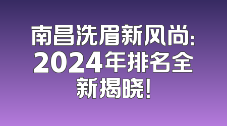 南昌洗眉新风尚：2024年排名全新揭晓！