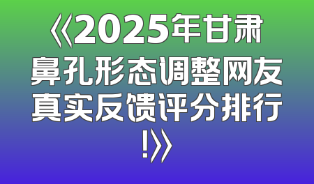 《2025年甘肃鼻孔形态调整网友真实反馈评分排行！》