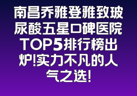南昌乔雅登雅致玻尿酸五星口碑医院TOP5排行榜出炉！实力不凡的人气之选！