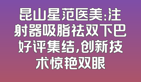 昆山星范医美：注射器吸脂祛双下巴好评集结，创新技术惊艳双眼