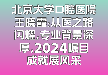 北京大学口腔医院王晓霞：从医之路闪耀，专业背景深厚，2024瞩目成就展风采