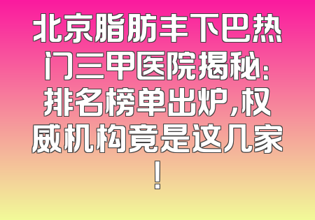 北京脂肪丰下巴热门三甲医院揭秘：排名榜单出炉，权威机构竟是这几家！