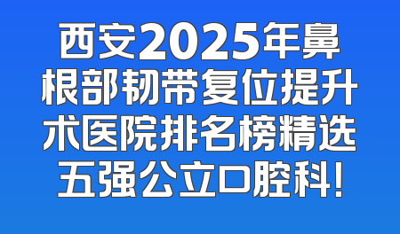 西安2025年鼻根部韧带复位提升术医院排名榜精选五强公立口腔科！