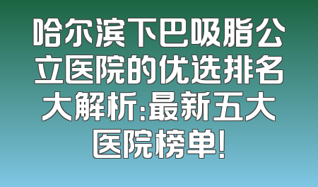哈尔滨下巴吸脂公立医院的优选排名大解析：最新五大医院榜单！