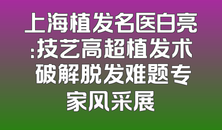 上海植发名医白亮：技艺高超植发术 破解脱发难题专家风采展