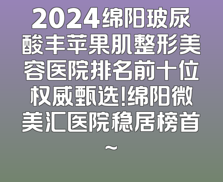 2024绵阳玻尿酸丰苹果肌整形美容医院排名前十位权威甄选！绵阳微美汇医院稳居榜首~
