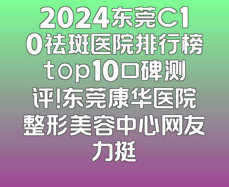 2024东莞C10祛斑医院排行榜top10口碑测评！东莞康华医院整形美容中心网友力挺