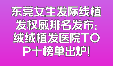 东莞女生发际线植发权威排名发布：绒绒植发医院TOP十榜单出炉！