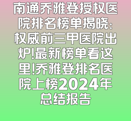 南通乔雅登授权医院排名榜单揭晓：权威前三甲医院出炉！最新榜单看这里！乔雅登排名医院上榜2024年总结报告