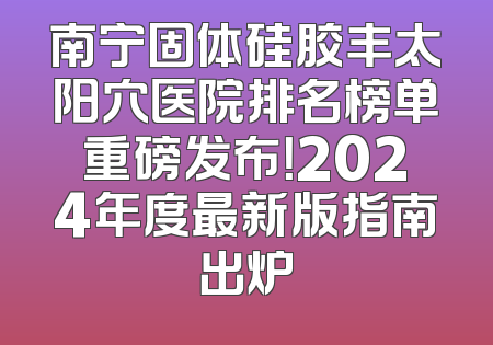 南宁固体硅胶丰太阳穴医院排名榜单重磅发布！2024年度最新版指南出炉