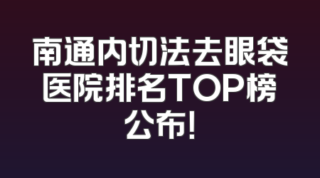 南通内切法去眼袋医院排名TOP榜公布！