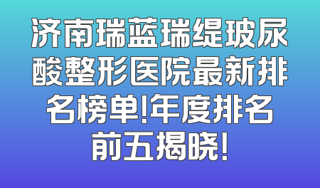 济南瑞蓝瑞缇玻尿酸整形医院最新排名榜单！年度排名前五揭晓！
