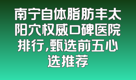 南宁自体脂肪丰太阳穴权威口碑医院排行，甄选前五心选推荐