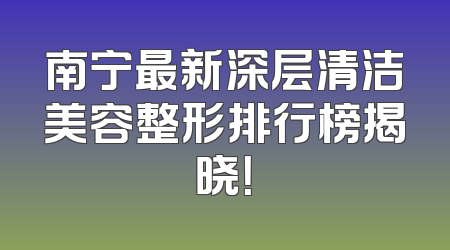 南宁最新深层清洁美容整形排行榜揭晓！