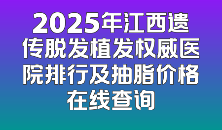 2025年江西遗传脱发植发权威医院排行及抽脂价格在线查询