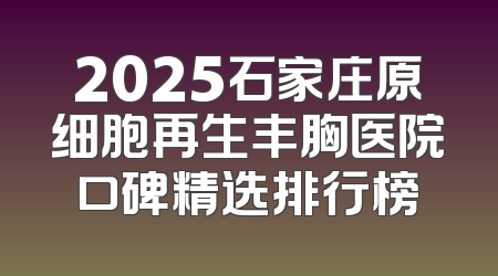 2025石家庄原细胞再生丰胸医院口碑精选排行榜