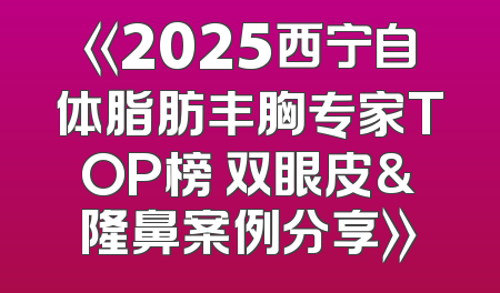 《2025西宁自体脂肪丰胸专家TOP榜 双眼皮&隆鼻案例分享》
