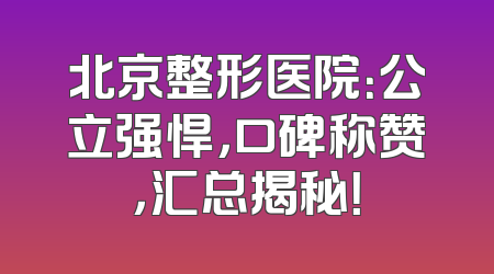 北京整形医院：公立强悍，口碑称赞，汇总揭秘！