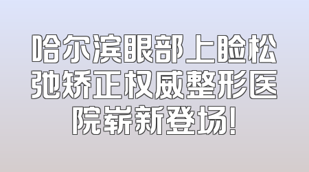 哈尔滨眼部上睑松弛矫正权威整形医院崭新登场！