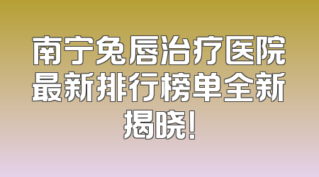 南宁兔唇治疗医院最新排行榜单全新揭晓！