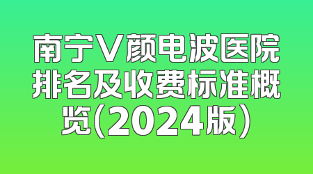 南宁V颜电波医院排名及收费标准概览（2024版）