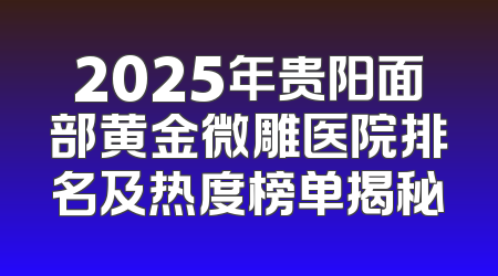 2025年贵阳面部黄金微雕医院排名及热度榜单揭秘
