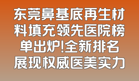 东莞鼻基底再生材料填充领先医院榜单出炉！全新排名展现权威医美实力
