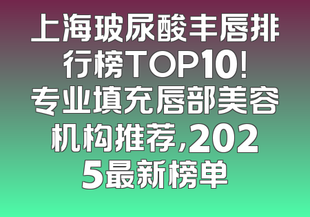 上海玻尿酸丰唇排行榜TOP10！专业填充唇部美容机构推荐，2025最新榜单