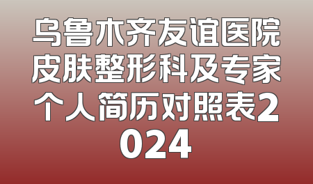 乌鲁木齐友谊医院皮肤整形科及专家个人简历对照表2024