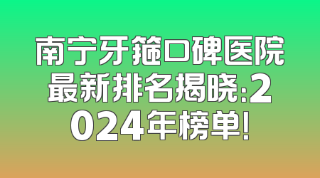 南宁牙箍口碑医院最新排名揭晓：2024年榜单！
