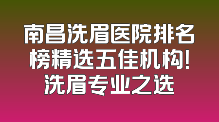 南昌洗眉医院排名榜精选五佳机构！洗眉专业之选