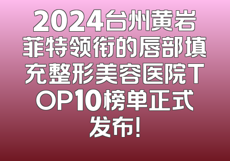 2024台州黄岩菲特领衔的唇部填充整形美容医院TOP10榜单正式发布！