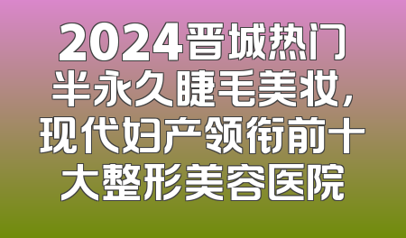2024晋城热门半永久睫毛美妆，现代妇产领衔前十大整形美容医院