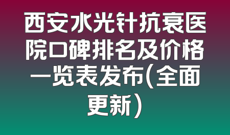 西安水光针抗衰医院口碑排名及价格一览表发布（全面更新）
