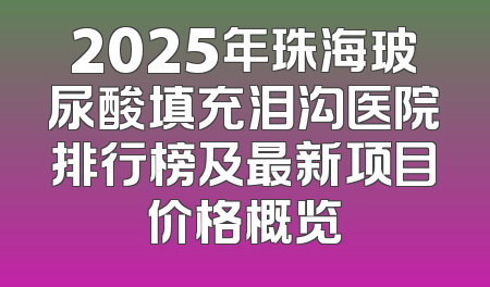 2025年珠海玻尿酸填充泪沟医院排行榜及最新项目价格概览