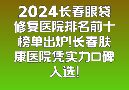 2024长春眼袋修复医院排名前十榜单出炉！长春肤康医院凭实力口碑入选！