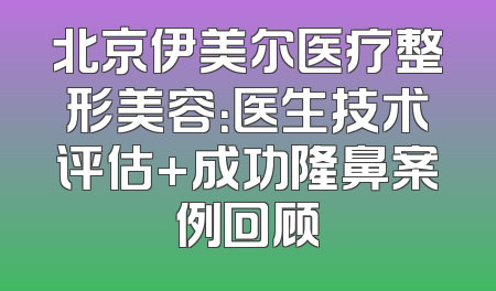 北京伊美尔医疗整形美容：医生技术评估+成功隆鼻案例回顾