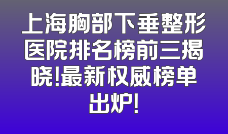 上海胸部下垂整形医院排名榜前三揭晓！最新权威榜单出炉！